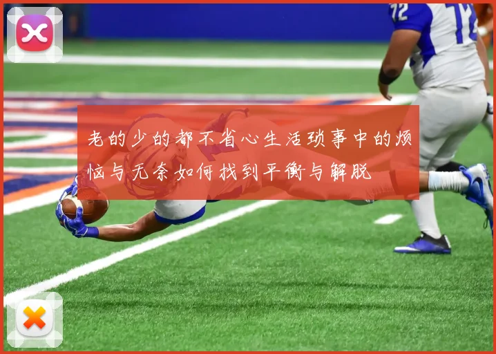 老的少的都不省心生活琐事中的烦恼与无奈如何找到平衡与解脱