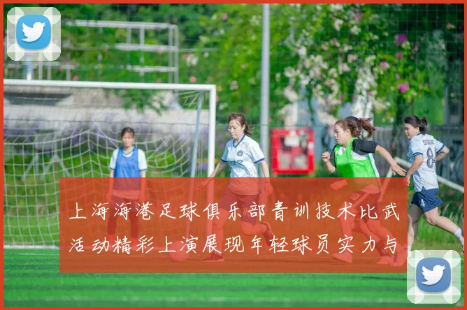 上海海港足球俱乐部青训技术比武活动精彩上演展现年轻球员实力与潜力