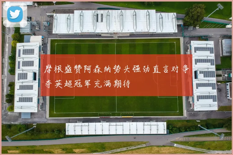 摩根盛赞阿森纳势头强劲直言对争夺英超冠军充满期待