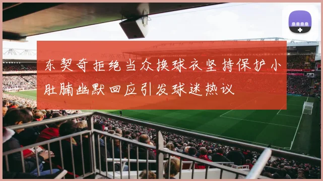 东契奇拒绝当众换球衣坚持保护小肚腩幽默回应引发球迷热议