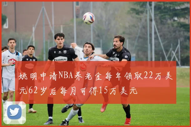 姚明申请NBA养老金每年领取22万美元62岁后每月可得15万美元