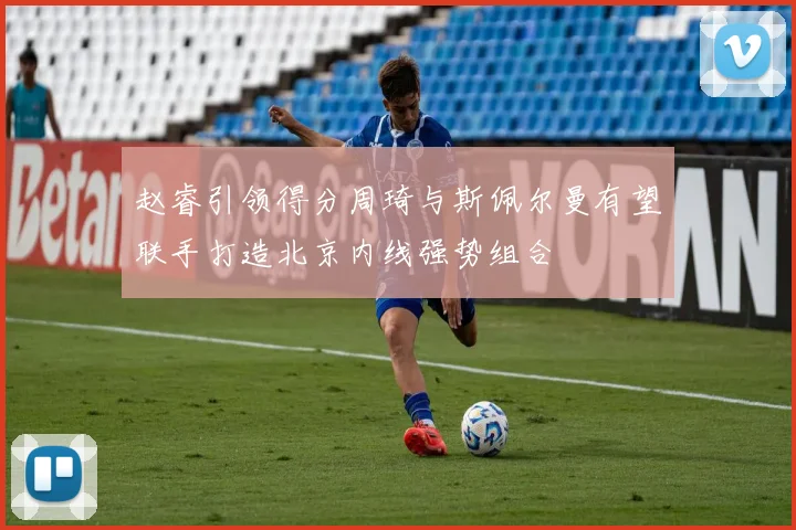 赵睿引领得分周琦与斯佩尔曼有望联手打造北京内线强势组合