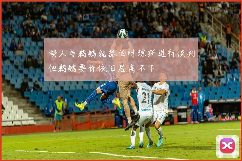 湖人与鹈鹕就赫伯特琼斯进行谈判但鹈鹕要价依旧居高不下