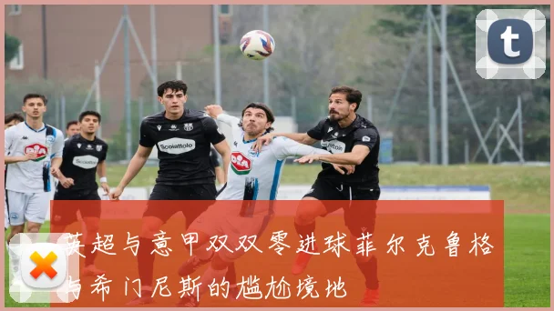 英超与意甲双双零进球菲尔克鲁格与希门尼斯的尴尬境地