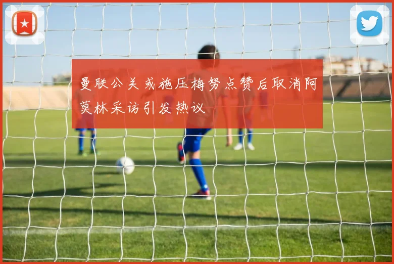 曼联公关或施压梅努点赞后取消阿莫林采访引发热议