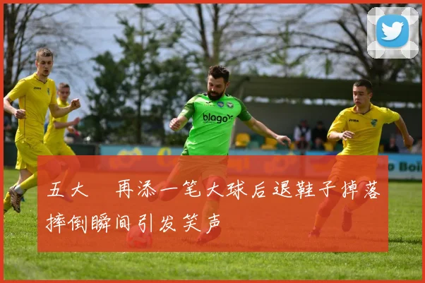 五大囧再添一笔大球后退鞋子掉落摔倒瞬间引发笑声