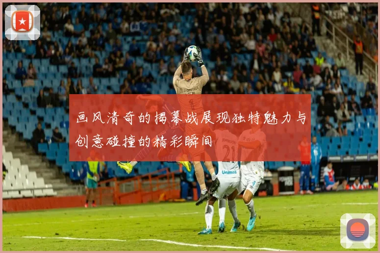 画风清奇的揭幕战展现独特魅力与创意碰撞的精彩瞬间