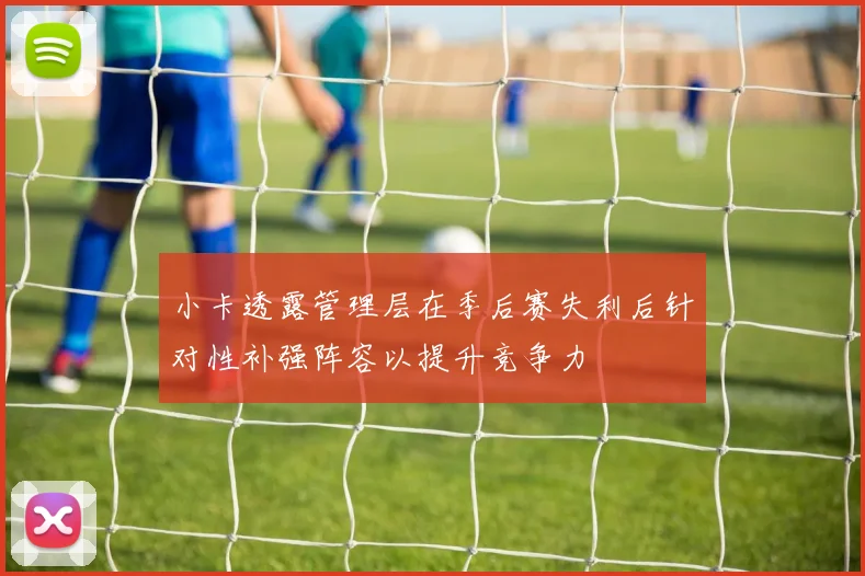 小卡透露管理层在季后赛失利后针对性补强阵容以提升竞争力