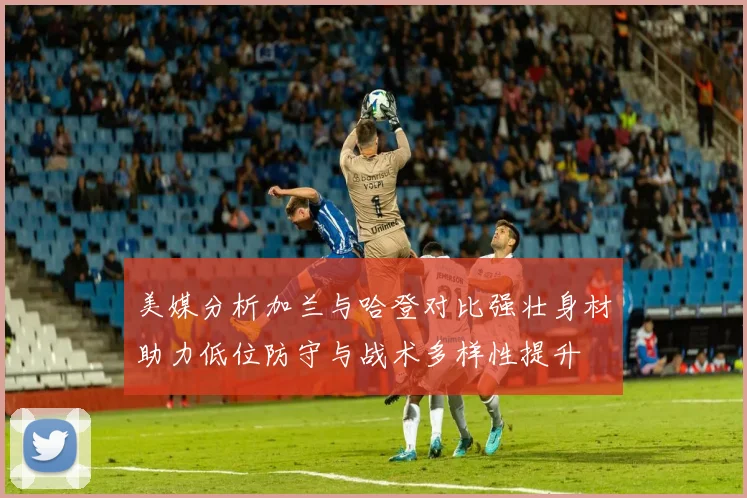 美媒分析加兰与哈登对比强壮身材助力低位防守与战术多样性提升