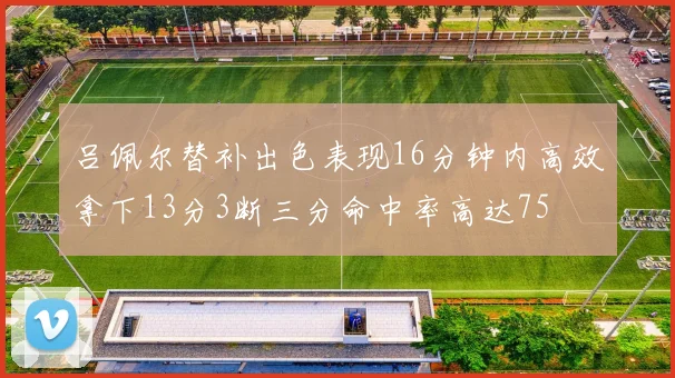 吕佩尔替补出色表现16分钟内高效拿下13分3断三分命中率高达75