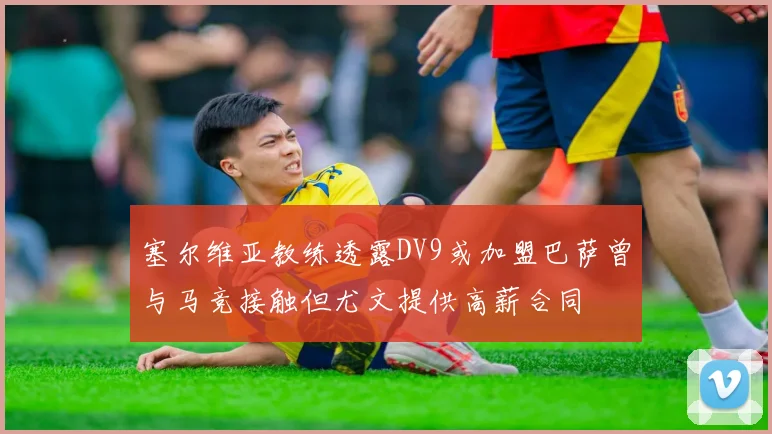 塞尔维亚教练透露DV9或加盟巴萨曾与马竞接触但尤文提供高薪合同