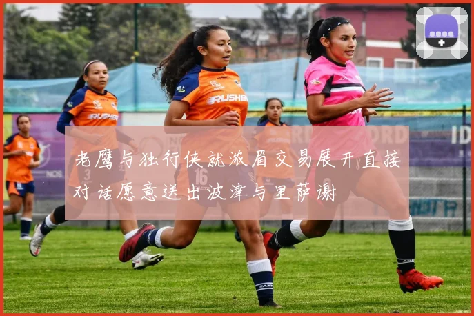 老鹰与独行侠就浓眉交易展开直接对话愿意送出波津与里萨谢
