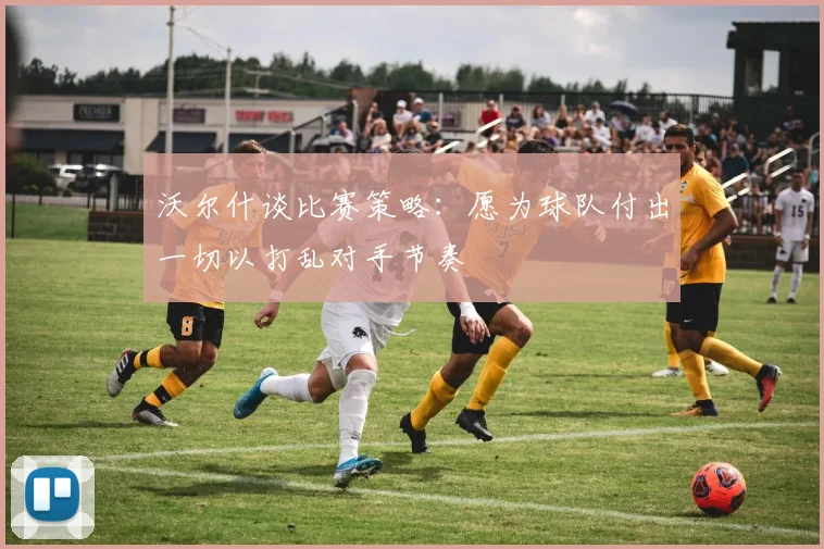 沃尔什谈比赛策略：愿为球队付出一切以打乱对手节奏