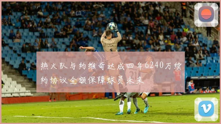 热火队与约维奇达成四年6240万续约协议全额保障球员未来