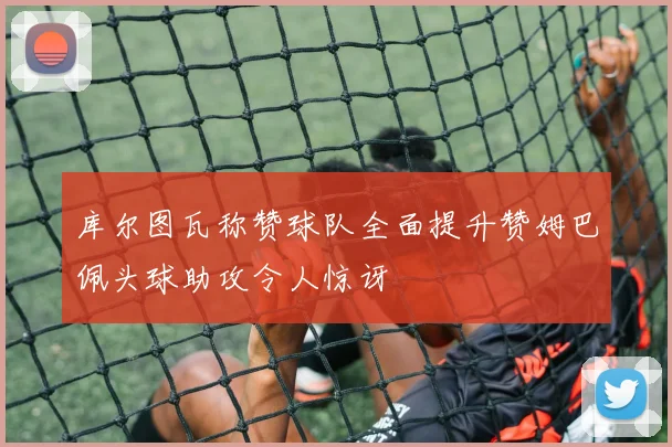 库尔图瓦称赞球队全面提升赞姆巴佩头球助攻令人惊讶