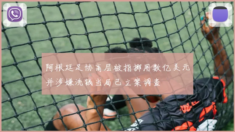 阿根廷足协高层被指挪用数亿美元并涉嫌洗钱当局已立案调查