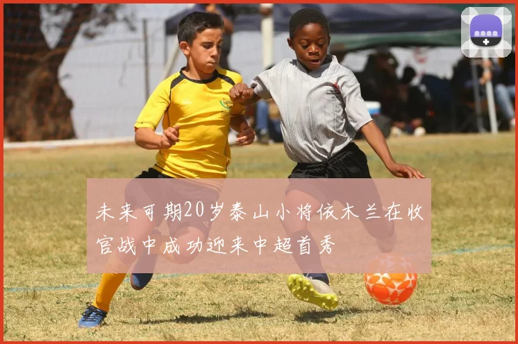 未来可期20岁泰山小将依木兰在收官战中成功迎来中超首秀