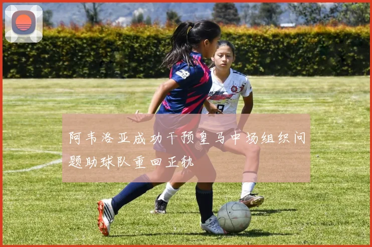 阿韦洛亚成功干预皇马中场组织问题助球队重回正轨