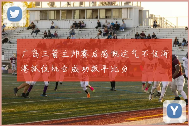 广岛三箭主帅赛后感慨运气不佳海港抓住机会成功扳平比分
