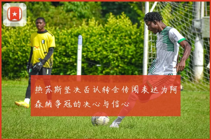 热苏斯坚决否认转会传闻表达为阿森纳争冠的决心与信心