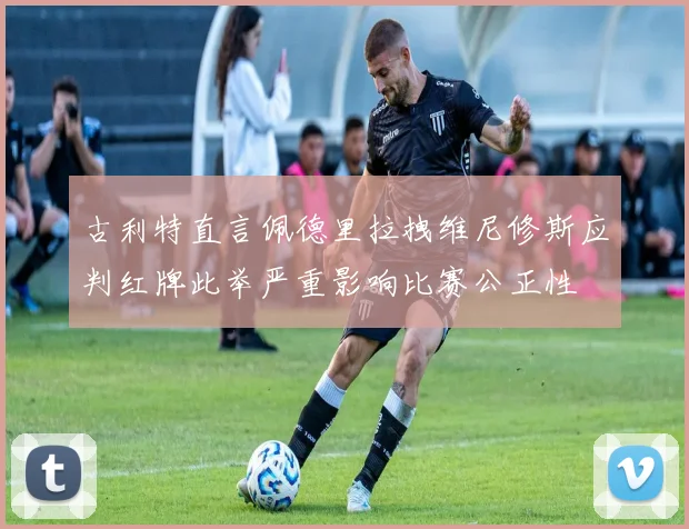 古利特直言佩德里拉拽维尼修斯应判红牌此举严重影响比赛公正性