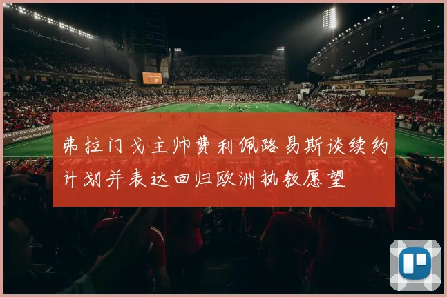 弗拉门戈主帅费利佩路易斯谈续约计划并表达回归欧洲执教愿望