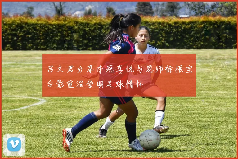 吕文君分享夺冠喜悦与恩师徐根宝合影重温崇明足球情怀