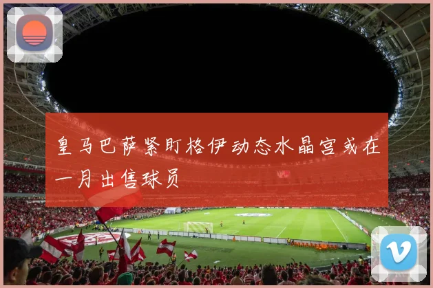 皇马巴萨紧盯格伊动态水晶宫或在一月出售球员