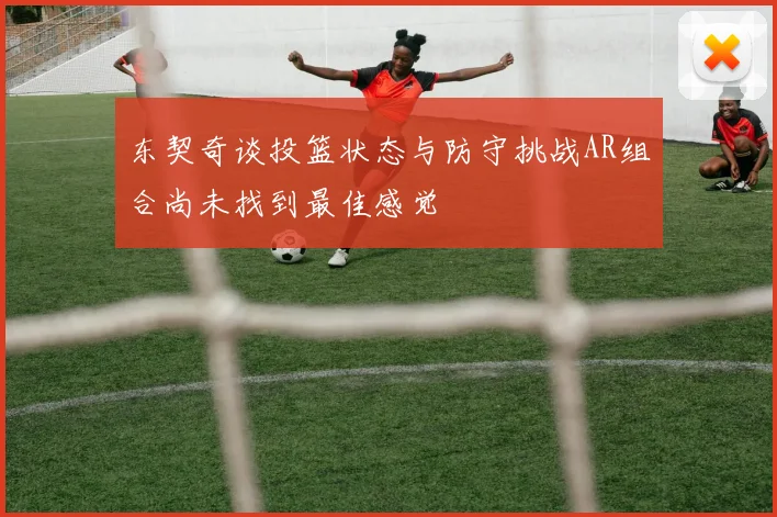 东契奇谈投篮状态与防守挑战AR组合尚未找到最佳感觉