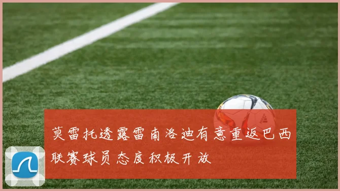莫雷托透露雷南洛迪有意重返巴西联赛球员态度积极开放