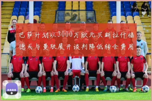 巴萨计划以3000万欧元买断拉什福德或与曼联展开谈判降低转会费用