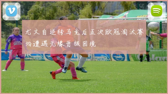 尤文自逆转马竞后五次欧冠淘汰赛均遭遇无缘晋级困境
