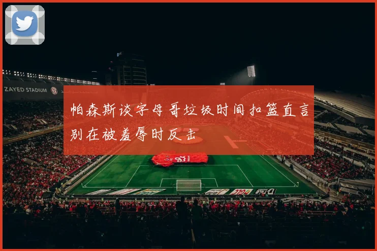 帕森斯谈字母哥垃圾时间扣篮直言别在被羞辱时反击