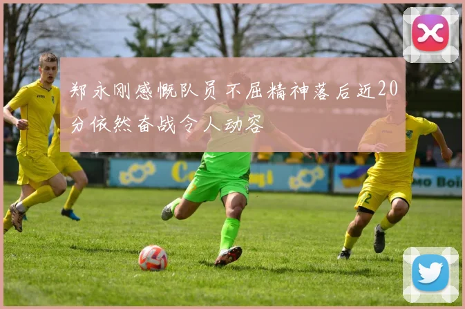 郑永刚感慨队员不屈精神落后近20分依然奋战令人动容
