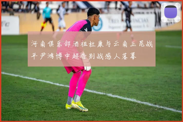 河南俱乐部酒祖杜康与云南玉昆战平尹鸿博中超告别战感人落幕