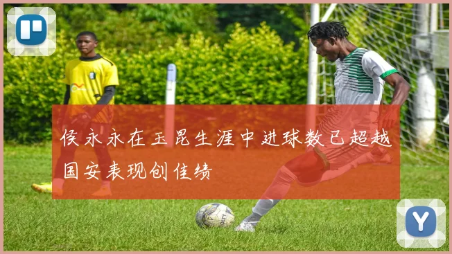 侯永永在玉昆生涯中进球数已超越国安表现创佳绩