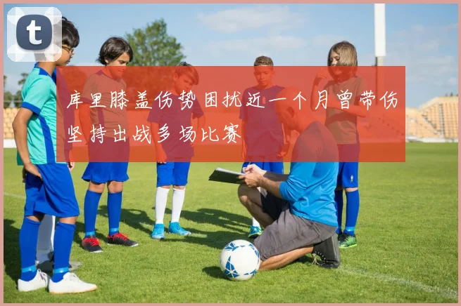 库里膝盖伤势困扰近一个月曾带伤坚持出战多场比赛