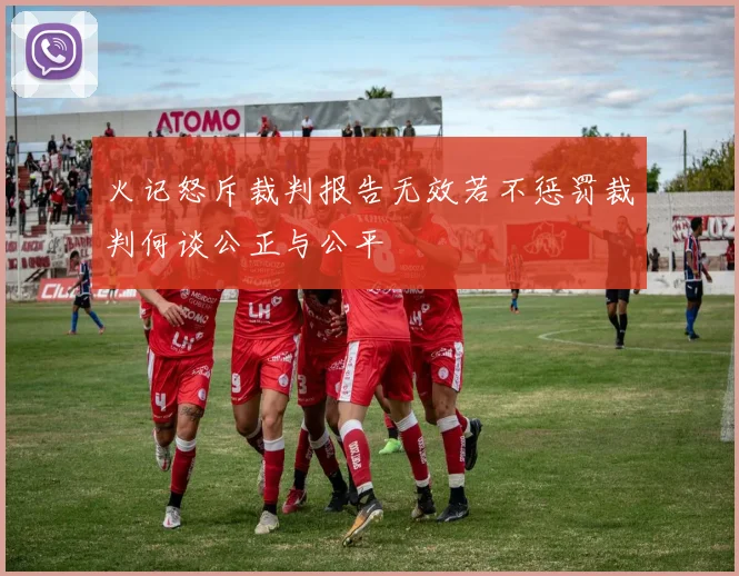 火记怒斥裁判报告无效若不惩罚裁判何谈公正与公平